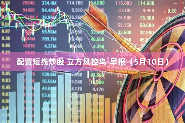 配资短线炒股 立方风控鸟·早报（5月10日）