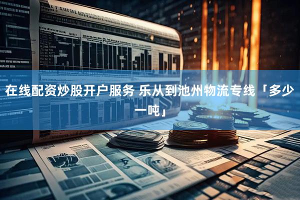 在线配资炒股开户服务 乐从到池州物流专线「多少一吨」