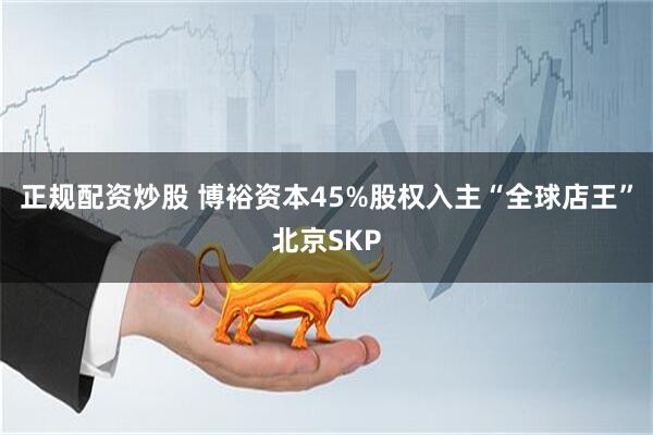 正规配资炒股 博裕资本45%股权入主“全球店王”北京SKP