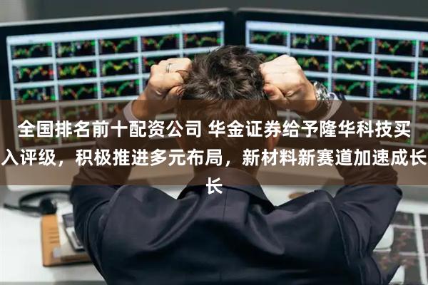 全国排名前十配资公司 华金证券给予隆华科技买入评级，积极推进多元布局，新材料新赛道加速成长