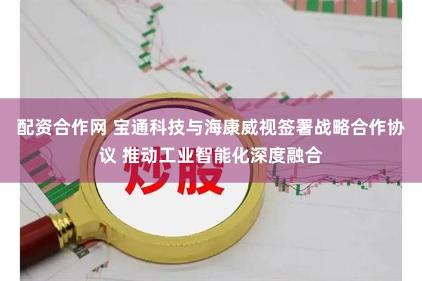 配资合作网 宝通科技与海康威视签署战略合作协议 推动工业智能化深度融合