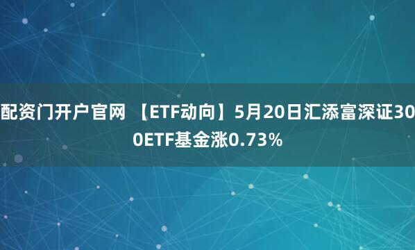 配资门开户官网 【ETF动向】5月20日汇添富深证300ETF基金涨0.73%