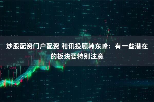 炒股配资门户配资 和讯投顾韩东峰：有一些潜在的板块要特别注意