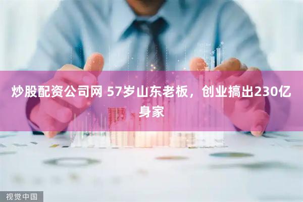 炒股配资公司网 57岁山东老板，创业搞出230亿身家