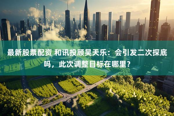 最新股票配资 和讯投顾吴天乐：会引发二次探底吗，此次调整目标在哪里？