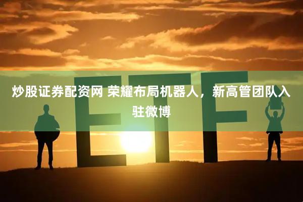 炒股证券配资网 荣耀布局机器人，新高管团队入驻微博
