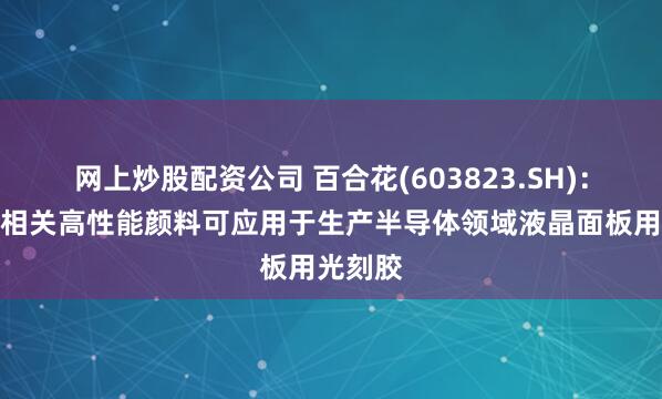网上炒股配资公司 百合花(603823.SH)：生产的相关高性能颜料可应用于生产半导体领域液晶面板用光刻胶