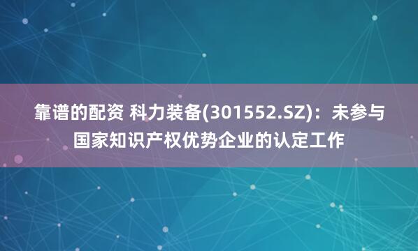 靠谱的配资 科力装备(301552.SZ)：未参与国家知识产权优势企业的认定工作