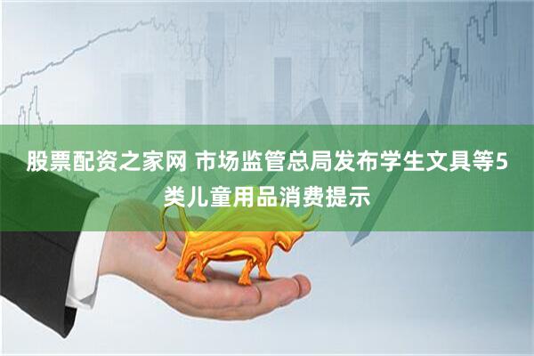 股票配资之家网 市场监管总局发布学生文具等5类儿童用品消费提示