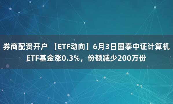 券商配资开户 【ETF动向】6月3日国泰中证计算机ETF基金涨0.3%，份额减少200万份