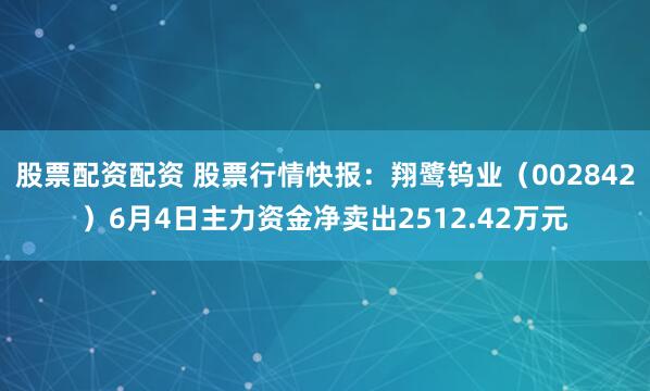 股票配资配资 股票行情快报：翔鹭钨业（002842）6月4日主力资金净卖出2512.42万元
