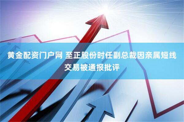 黄金配资门户网 至正股份时任副总裁因亲属短线交易被通报批评