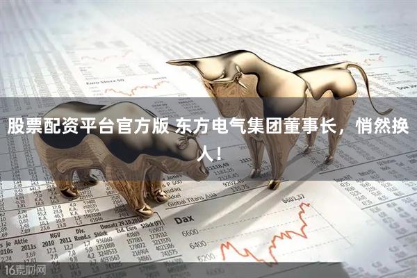 股票配资平台官方版 东方电气集团董事长，悄然换人！