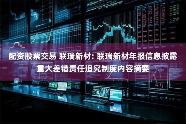 配资股票交易 联瑞新材: 联瑞新材年报信息披露重大差错责任追究制度内容摘要