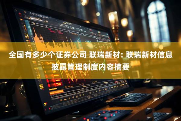 全国有多少个证券公司 联瑞新材: 联瑞新材信息披露管理制度内容摘要