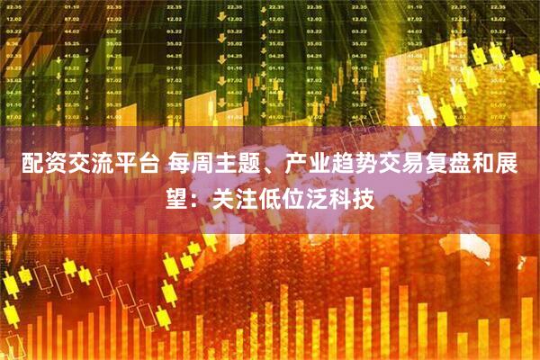 配资交流平台 每周主题、产业趋势交易复盘和展望：关注低位泛科技