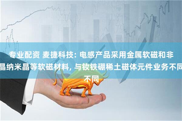 专业配资 麦捷科技: 电感产品采用金属软磁和非晶纳米晶等软磁材料, 与钕铁硼稀土磁体元件业务不同
