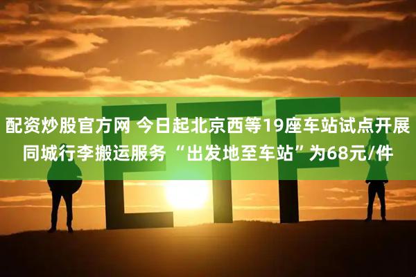 配资炒股官方网 今日起北京西等19座车站试点开展同城行李搬运服务 “出发地至车站”为68元/件