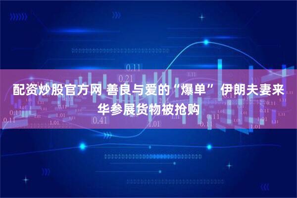 配资炒股官方网 善良与爱的“爆单” 伊朗夫妻来华参展货物被抢购