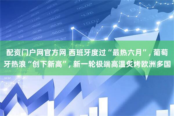 配资门户网官方网 西班牙度过“最热六月”, 葡萄牙热浪“创下新高”, 新一轮极端高温炙烤欧洲多国