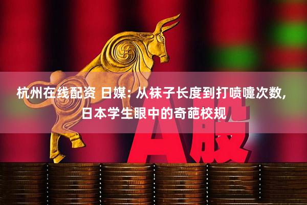 杭州在线配资 日媒: 从袜子长度到打喷嚏次数, 日本学生眼中的奇葩校规