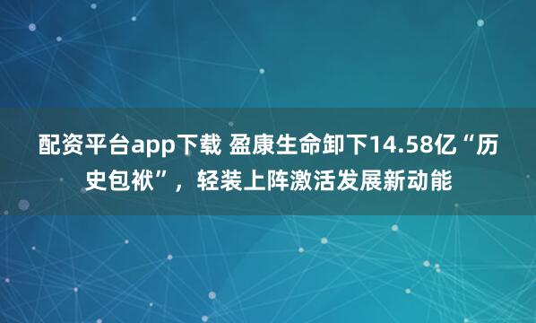 配资平台app下载 盈康生命卸下14.58亿“历史包袱”，轻装上阵激活发展新动能