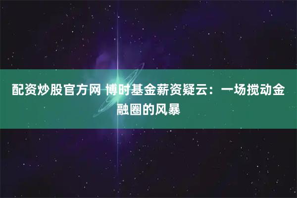 配资炒股官方网 博时基金薪资疑云：一场搅动金融圈的风暴
