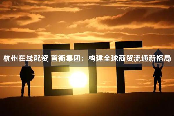 杭州在线配资 首衡集团：构建全球商贸流通新格局