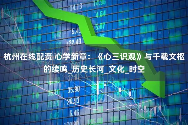 杭州在线配资 心学新章：《心三识观》与千载文枢的续鸣_历史长河_文化_时空
