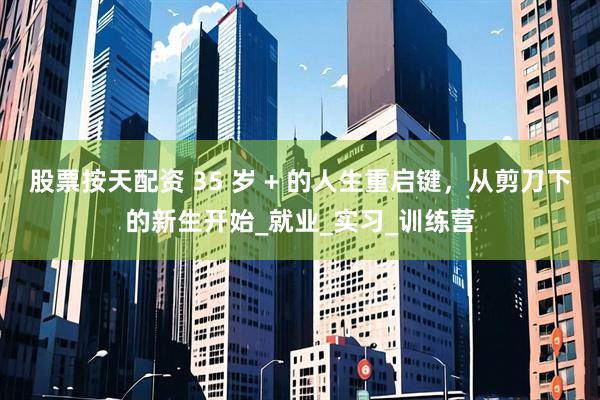股票按天配资 35 岁 + 的人生重启键，从剪刀下的新生开始_就业_实习_训练营