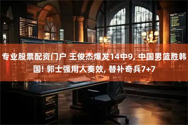 专业股票配资门户 王俊杰爆发14中9, 中国男篮胜韩国! 郭士强用人奏效, 替补奇兵7+7