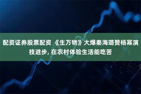 配资证券股票配资 《生万物》大爆秦海璐赞杨幂演技进步, 在农村体验生活能吃苦
