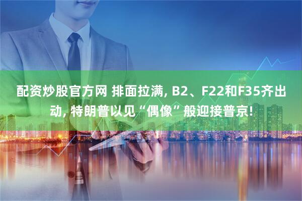 配资炒股官方网 排面拉满, B2、F22和F35齐出动, 特朗普以见“偶像”般迎接普京!