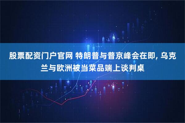 股票配资门户官网 特朗普与普京峰会在即, 乌克兰与欧洲被当菜品端上谈判桌
