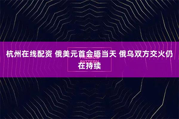 杭州在线配资 俄美元首会晤当天 俄乌双方交火仍在持续