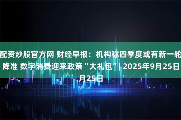 配资炒股官方网 财经早报：机构称四季度或有新一轮降准 数字消费迎来政策“大礼包”| 2025年9月25日