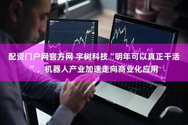 配资门户网官方网 宇树科技“明年可以真正干活”，机器人产业加速走向商业化应用