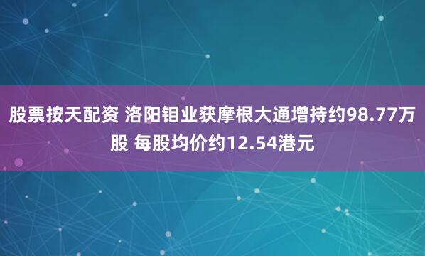 股票按天配资 洛阳钼业获摩根大通增持约98.77万股 每股均价约12.54港元