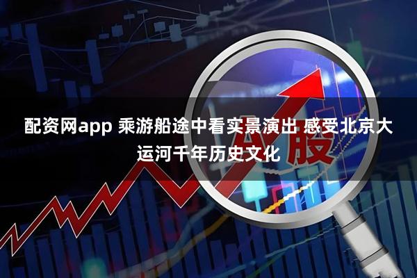 配资网app 乘游船途中看实景演出 感受北京大运河千年历史文化