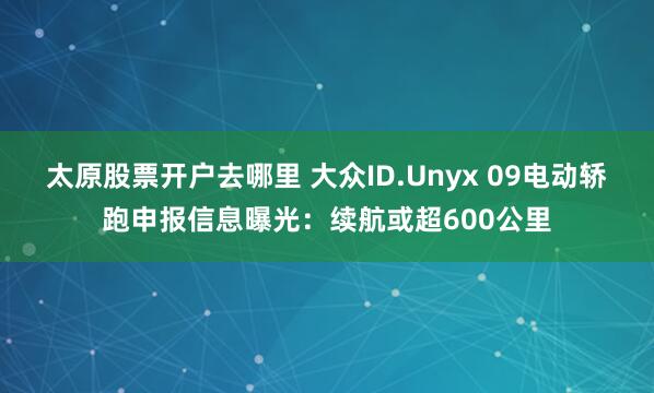 太原股票开户去哪里 大众ID.Unyx 09电动轿跑申报信息曝光：续航或超600公里