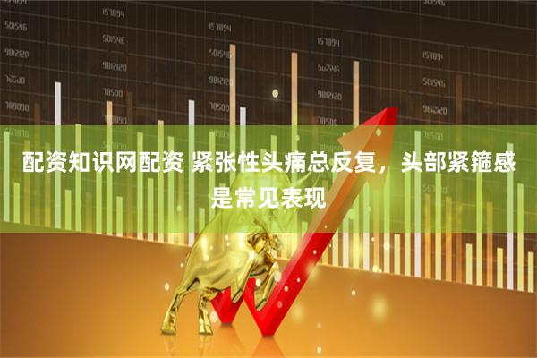 配资知识网配资 紧张性头痛总反复，头部紧箍感是常见表现