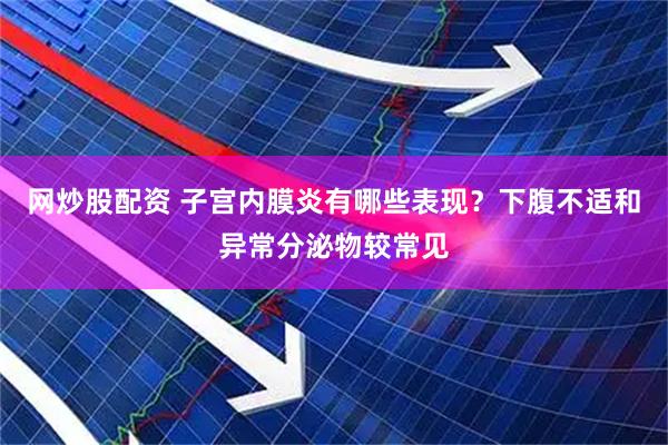 网炒股配资 子宫内膜炎有哪些表现？下腹不适和异常分泌物较常见